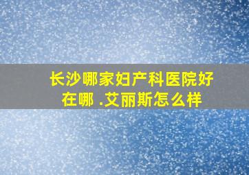 长沙哪家妇产科医院好在哪 .艾丽斯怎么样